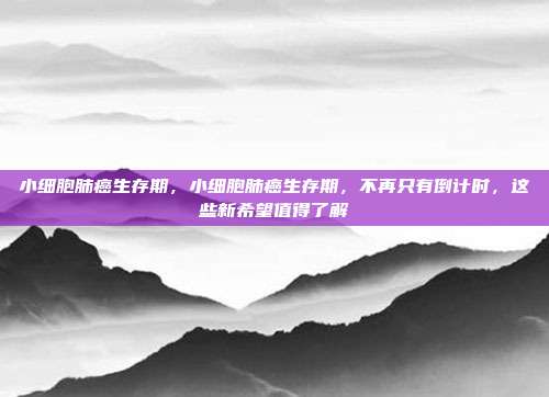 小细胞肺癌生存期,小细胞肺癌生存期,不再只有倒计时,这些新希望值得了解
