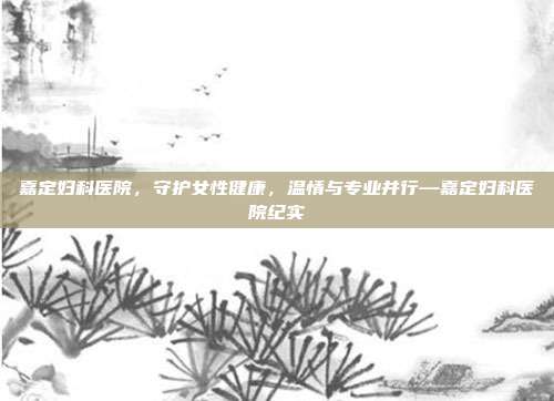 嘉定妇科医院,守护女性健康,温情与专业并行—嘉定妇科医院纪实