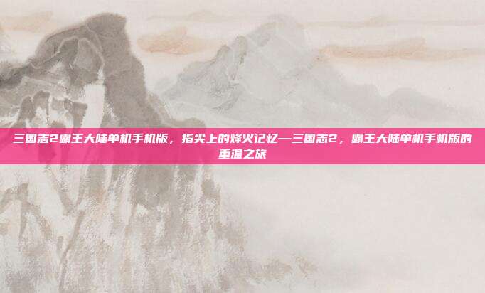 三国志2霸王大陆单机手机版,指尖上的烽火记忆—三国志2,霸王大陆单机手机版的重温之旅