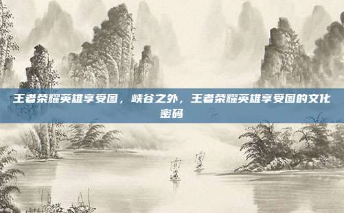 王者荣耀英雄享受图,峡谷之外,王者荣耀英雄享受图的文化密码