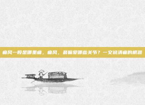 痛风一般是哪里痛,痛风,最偏爱哪些关节?一文说清痛的根源