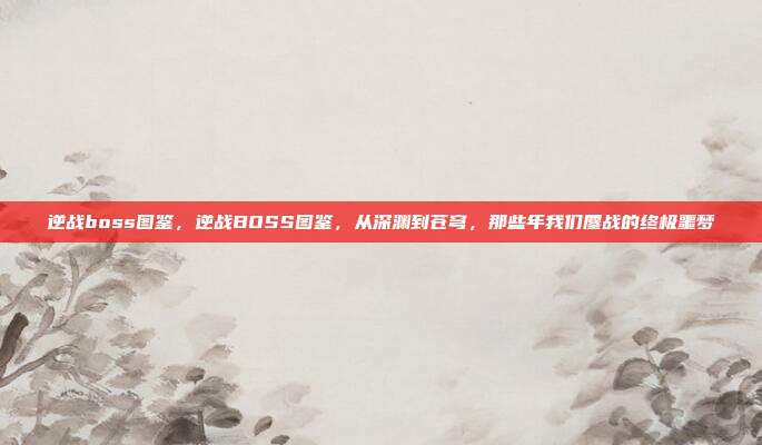 逆战boss图鉴,逆战BOSS图鉴,从深渊到苍穹,那些年我们鏖战的终极噩梦