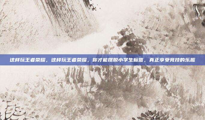 这样玩王者荣耀,这样玩王者荣耀,你才能摆脱小学生标签,真正享受竞技的乐趣