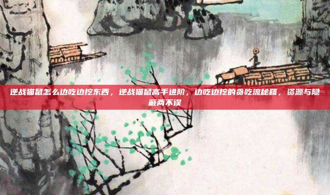 逆战猫鼠怎么边吃边挖东西,逆战猫鼠高手进阶,边吃边挖的贪吃流秘籍,资源与隐蔽两不误