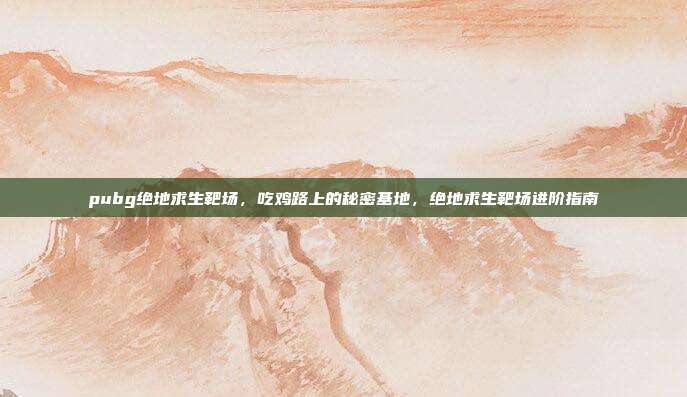 pubg绝地求生靶场,吃鸡路上的秘密基地,绝地求生靶场进阶指南