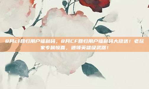 8月cf回归用户福利码,8月CF回归用户福利码大放送!老玩家专属惊喜,速领英雄级武器!