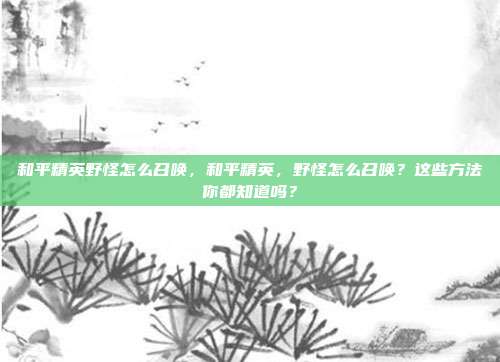 和平精英野怪怎么召唤,和平精英,野怪怎么召唤?这些方法你都知道吗?