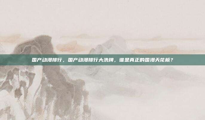 国产动漫排行,国产动漫排行大洗牌,谁是真正的国漫天花板?
