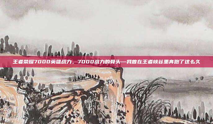 王者荣耀7000英雄战力,7000战力的骨头—我曾在王者峡谷里奔跑了这么久
