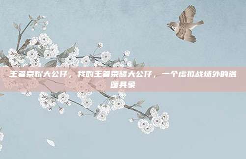 王者荣耀大公仔,我的王者荣耀大公仔,一个虚拟战场外的温暖具象