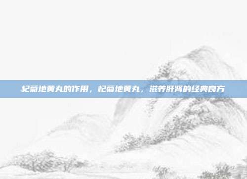 杞菊地黄丸的作用,杞菊地黄丸,滋养肝肾的经典良方
