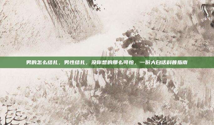 男的怎么结扎,男性结扎,没你想的那么可怕,一份大白话科普指南