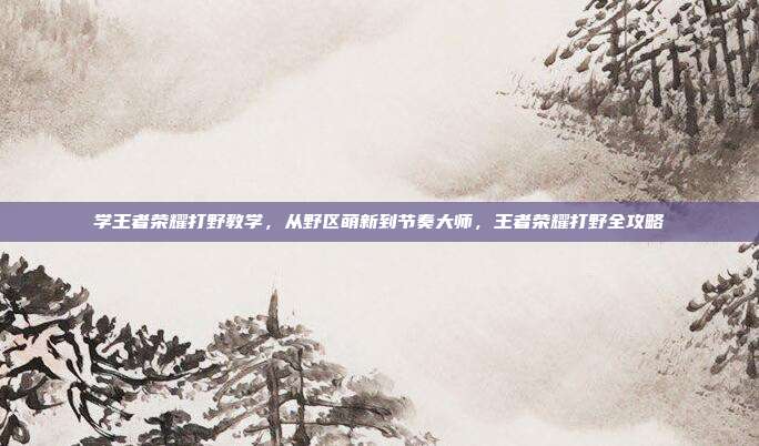 学王者荣耀打野教学,从野区萌新到节奏大师,王者荣耀打野全攻略