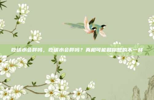吃碳水会胖吗,吃碳水会胖吗?真相可能和你想的不一样
