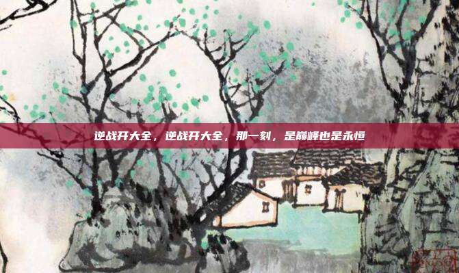逆战开大全,逆战开大全,那一刻,是巅峰也是永恒