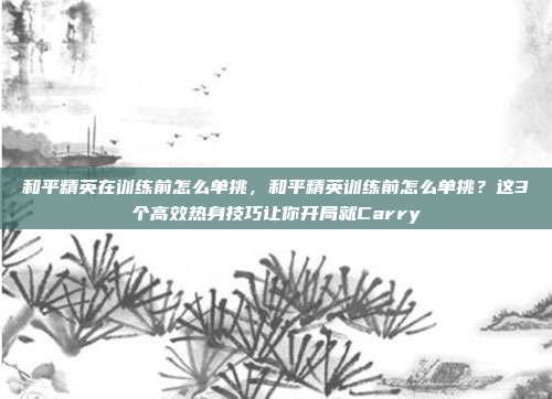 和平精英在训练前怎么单挑,和平精英训练前怎么单挑?这3个高效热身技巧让你开局就Carry