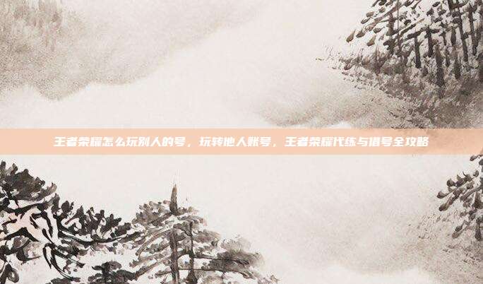 王者荣耀怎么玩别人的号,玩转他人账号,王者荣耀代练与借号全攻略