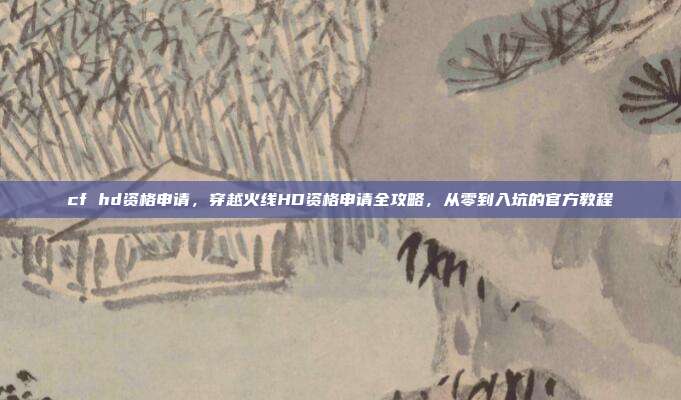 cf hd资格申请,穿越火线HD资格申请全攻略,从零到入坑的官方教程