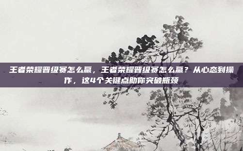 王者荣耀晋级赛怎么赢,王者荣耀晋级赛怎么赢?从心态到操作,这4个关键点助你突破瓶颈