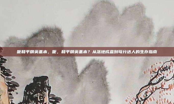 呃和平精英基本,呃,和平精英基本?从落地成盒到苟分达人的生存指南