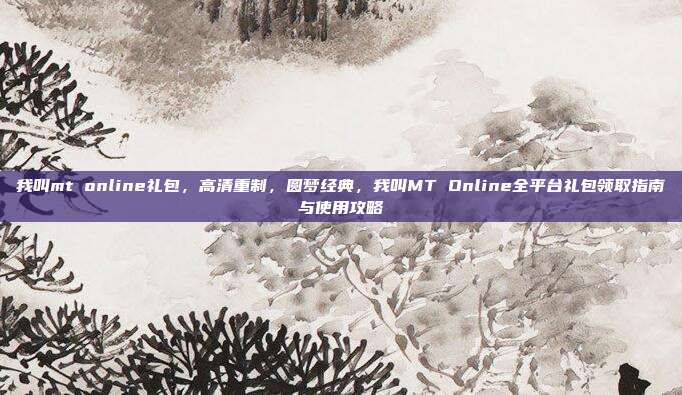 我叫mt online礼包,高清重制,圆梦经典,我叫MT Online全平台礼包领取指南与使用攻略