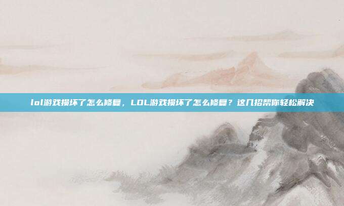 lol游戏损坏了怎么修复,LOL游戏损坏了怎么修复?这几招帮你轻松解决
