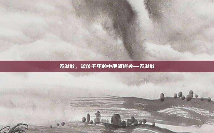 五淋散,流传千年的中医清道夫—五淋散