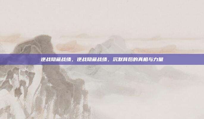逆战隐藏战绩,逆战隐藏战绩,沉默背后的真相与力量