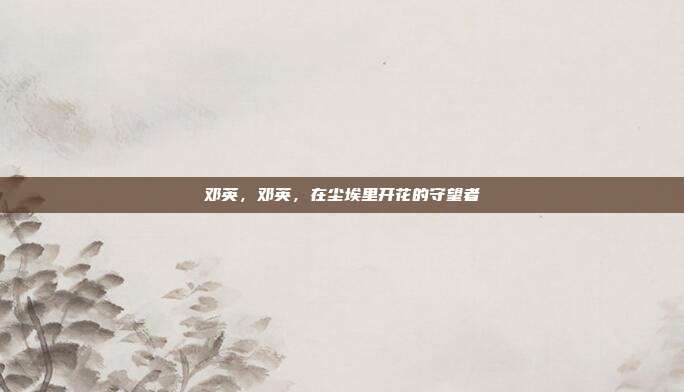 邓英,邓英,在尘埃里开花的守望者