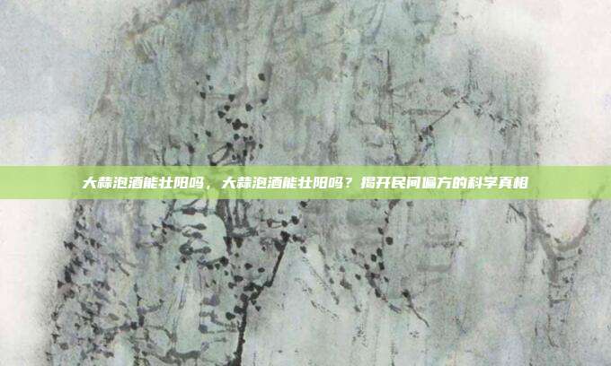 大蒜泡酒能壮阳吗,大蒜泡酒能壮阳吗?揭开民间偏方的科学真相