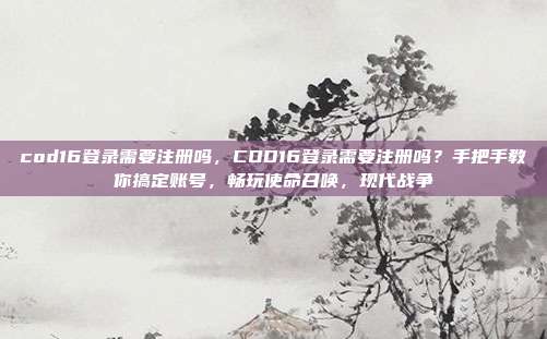 cod16登录需要注册吗,COD16登录需要注册吗?手把手教你搞定账号,畅玩使命召唤,现代战争