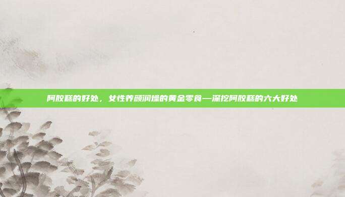 阿胶糕的好处,女性养颜润燥的黄金零食—深挖阿胶糕的六大好处