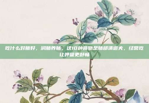 吃什么对肺好,润肺养肺,这10种食物是肺部清道夫,经常吃让呼吸更舒畅