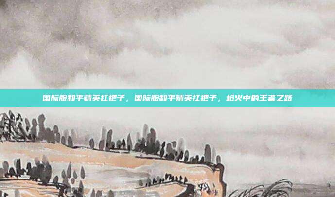 国际服和平精英扛把子,国际服和平精英扛把子,枪火中的王者之路