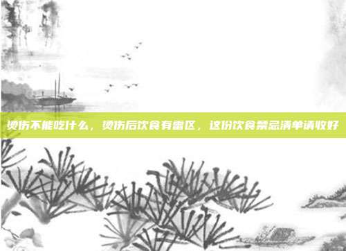 烫伤不能吃什么,烫伤后饮食有雷区,这份饮食禁忌清单请收好