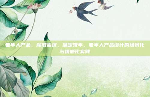 老年人产品,深潜需求,温暖晚年,老年人产品设计的场景化与情感化实践
