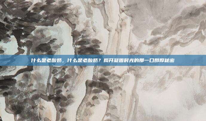 什么是老酸奶,什么是老酸奶?揭开凝固时光的那一口醇厚秘密
