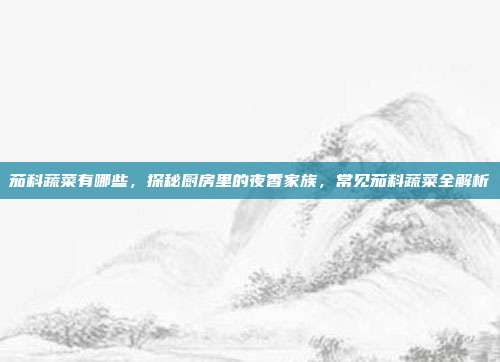 茄科蔬菜有哪些,探秘厨房里的夜香家族,常见茄科蔬菜全解析