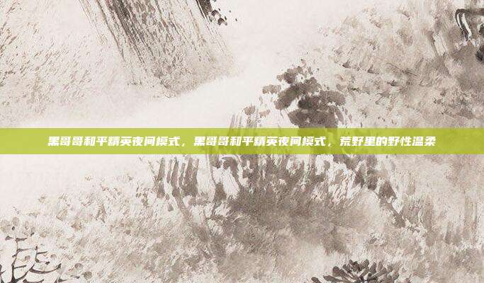 黑哥哥和平精英夜间模式,黑哥哥和平精英夜间模式,荒野里的野性温柔
