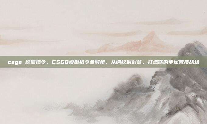 csgo 模型指令,CSGO模型指令全解析,从调校到创意,打造你的专属竞技战场