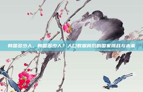 韩国多少人,韩国多少人?人口数据背后的国家挑战与未来