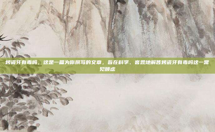 烤瓷牙有毒吗,这是一篇为你撰写的文章,旨在科学、客观地解答烤瓷牙有毒吗这一常见顾虑