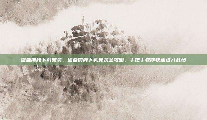 堡垒前线下载安装,堡垒前线下载安装全攻略,手把手教你快速进入战场