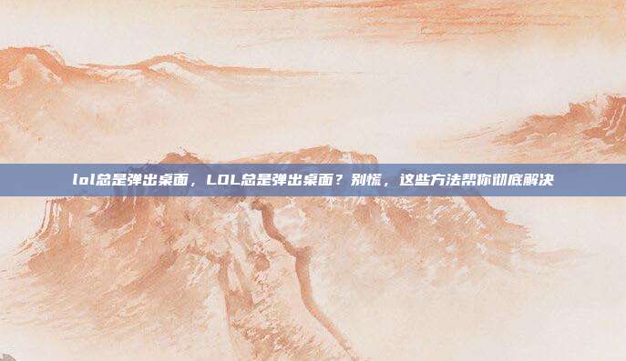 lol总是弹出桌面,LOL总是弹出桌面?别慌,这些方法帮你彻底解决