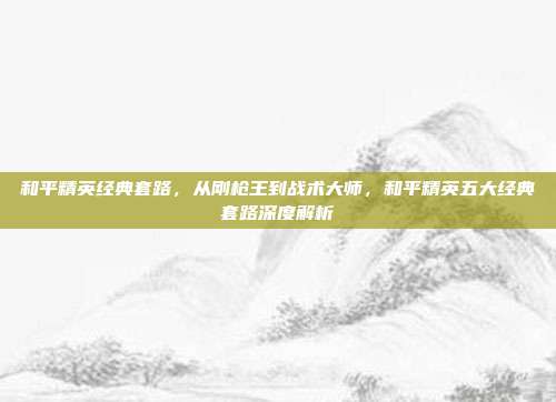 和平精英经典套路,从刚枪王到战术大师,和平精英五大经典套路深度解析