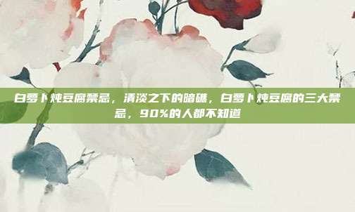 白萝卜炖豆腐禁忌,清淡之下的暗礁,白萝卜炖豆腐的三大禁忌,90%的人都不知道