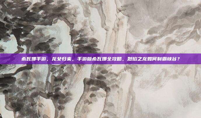 希瓦娜手游,龙女归来,手游版希瓦娜全攻略,烈焰之龙如何制霸峡谷?
