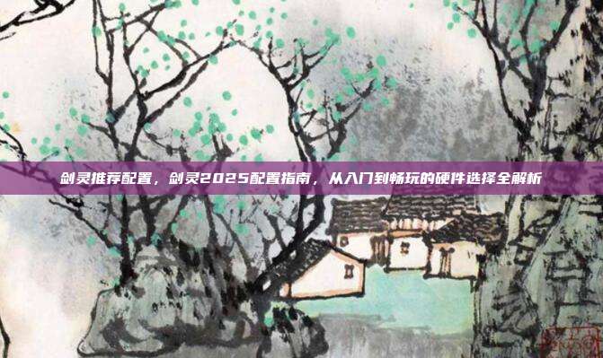 剑灵推荐配置,剑灵2025配置指南,从入门到畅玩的硬件选择全解析