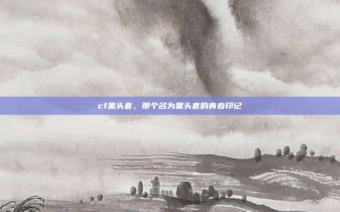 cf黑头套,那个名为黑头套的青春印记