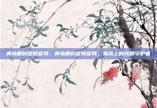 青岛眼科医院官网,青岛眼科医院官网,指尖上的光明守护者